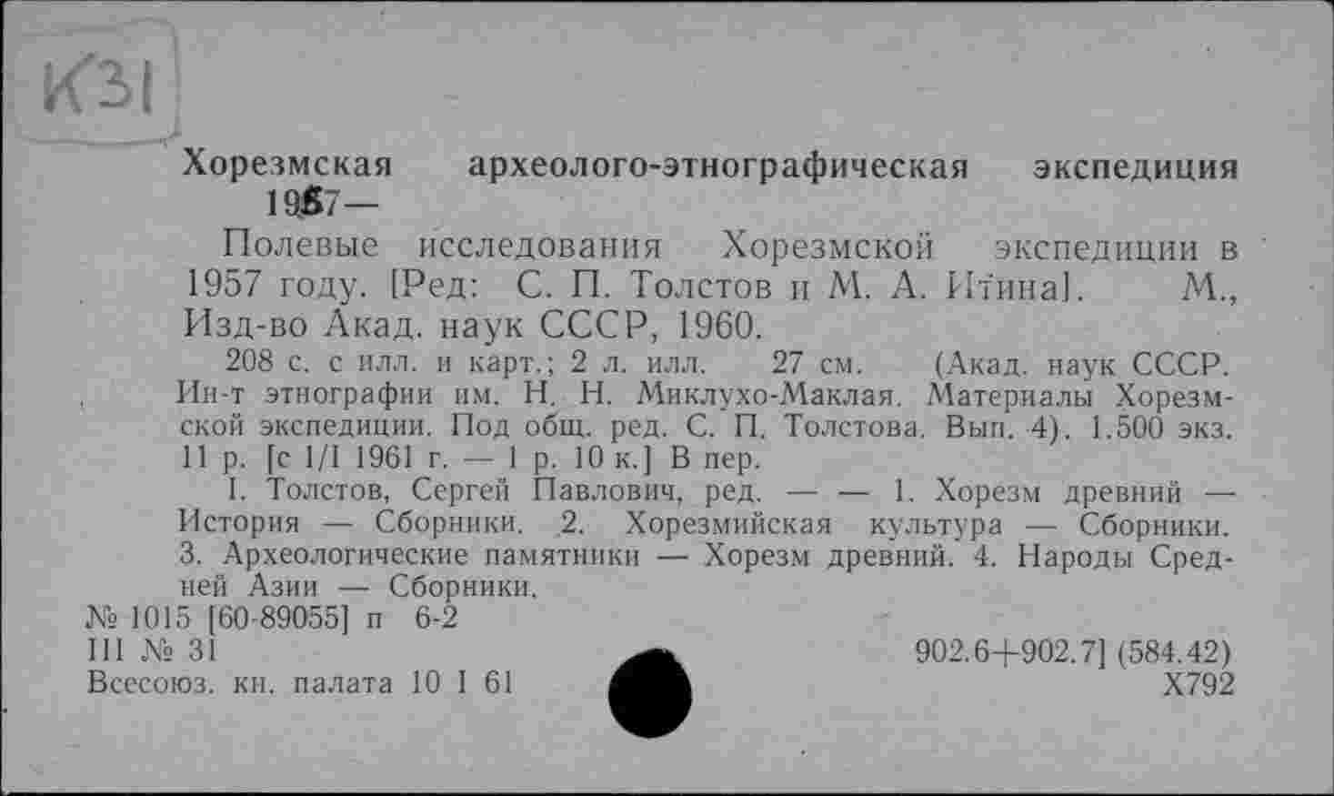 ﻿Хорезмская археолого-этнографическая экспедиция
1957—
Полевые исследования Хорезмской экспедиции в 1957 году. [Ред: С. П. Толстов и М. А. Итина]. М., Изд-во Акад, наук СССР, 1960.
208 с. с илл. и карт.; 2 л. илл. 27 см. (Акад, наук СССР. Ин-т этнографии им. H. Н. Миклухо-Маклая. Материалы Хорезмской экспедиции. Под общ. ред. С. П. Толстова. Вып. 4). 1.500 экз. Пр. [с 1/1 1961 г. — 1р. 10 к.] В пер.
I. Толстов, Сергей Павлович, ред. — — 1. Хорезм древний — История —■ Сборники. 2. Хорезмийская культура — Сборники. 3. Археологические памятники — Хорезм древний. 4. Народы Средней Азии — Сборники.
№ 1015 [60-89055] п 6-2
III № 31
Всесоюз. кн. палата 10 I 61
902.6+902.7] (584.42)
Х792